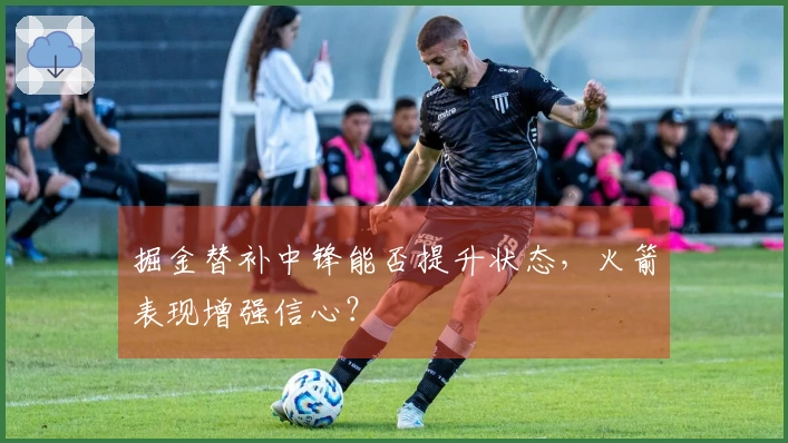 掘金替补中锋能否提升状态，火箭表现增强信心？