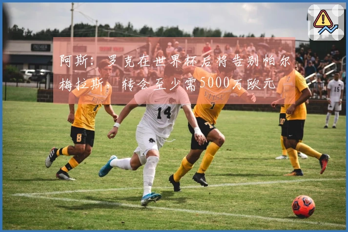 阿斯：罗克在世界杯后将告别帕尔梅拉斯，转会至少需5000万欧元