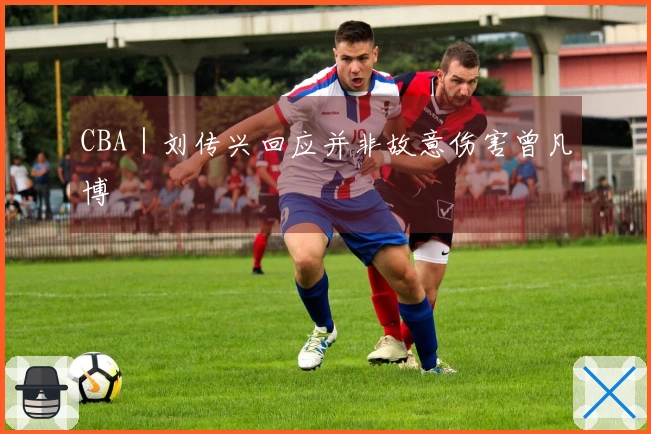 CBA｜刘传兴回应并非故意伤害曾凡博