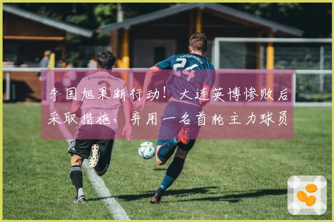 李国旭果断行动！大连英博惨败后采取措施，弃用一名首轮主力球员