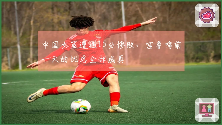 中国女篮遭遇15分惨败,宫鲁鸣前一天的忧虑全部成真