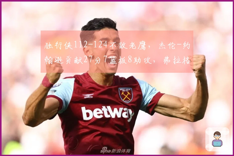 独行侠112-124不敌老鹰，杰伦-约翰逊贡献27分7篮板8助攻，弗拉格拿下14分12篮板