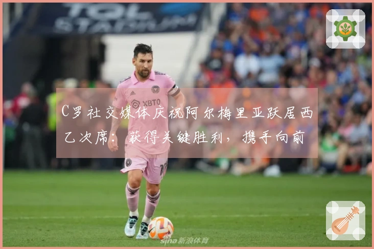 C罗社交媒体庆祝阿尔梅里亚跃居西乙次席：获得关键胜利，携手向前