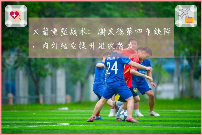 火箭重塑战术：谢泼德第四节缺阵，内外结合提升进攻潜力