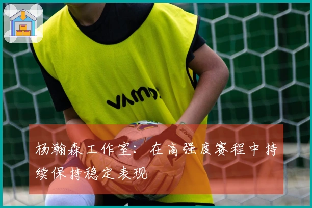 杨瀚森工作室：在高强度赛程中持续保持稳定表现