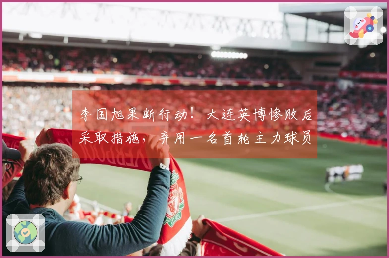 李国旭果断行动！大连英博惨败后采取措施，弃用一名首轮主力球员