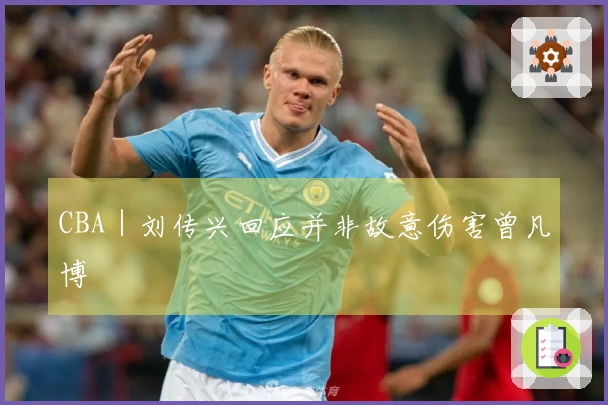 CBA｜刘传兴回应并非故意伤害曾凡博