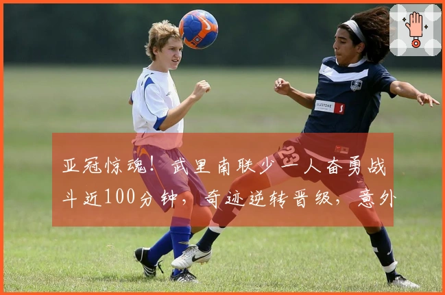 亚冠惊魂！武里南联少一人奋勇战斗近100分钟，奇迹逆转晋级，意外助力中超！