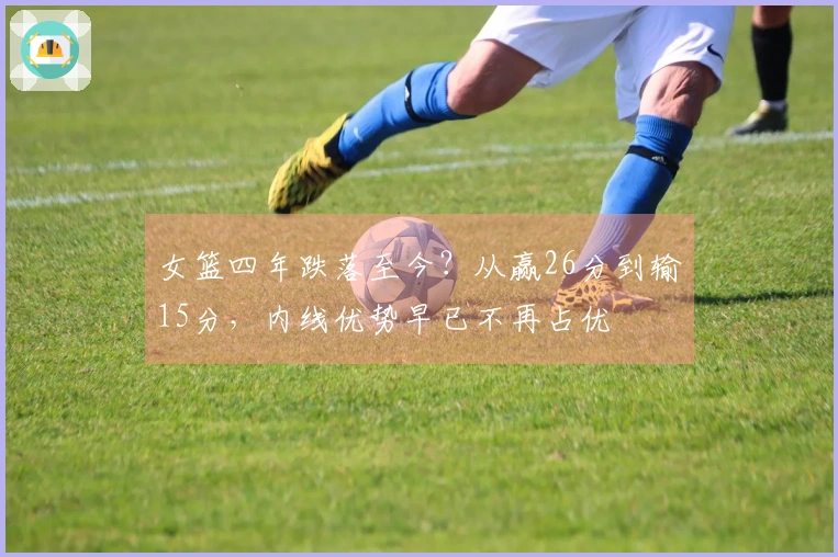 女篮四年跌落至今？从赢26分到输15分，内线优势早已不再占优