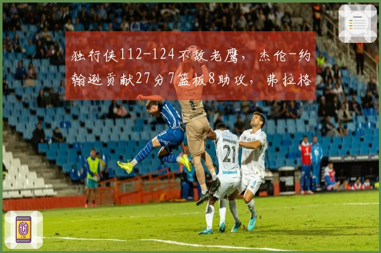 独行侠112-124不敌老鹰，杰伦-约翰逊贡献27分7篮板8助攻，弗拉格拿下14分12篮板