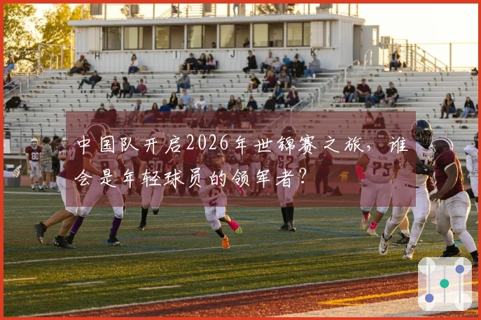 中国队开启2026年世锦赛之旅，谁会是年轻球员的领军者？