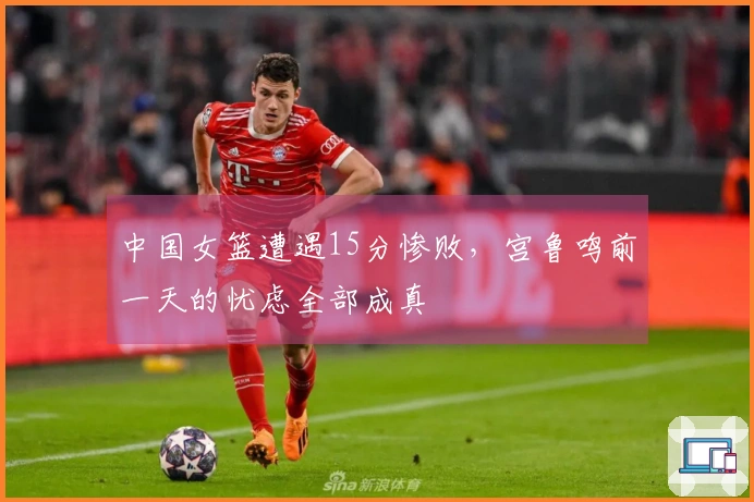 中国女篮遭遇15分惨败，宫鲁鸣前一天的忧虑全部成真