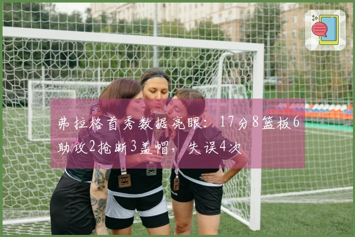 弗拉格首秀数据亮眼：17分8篮板6助攻2抢断3盖帽，失误4次